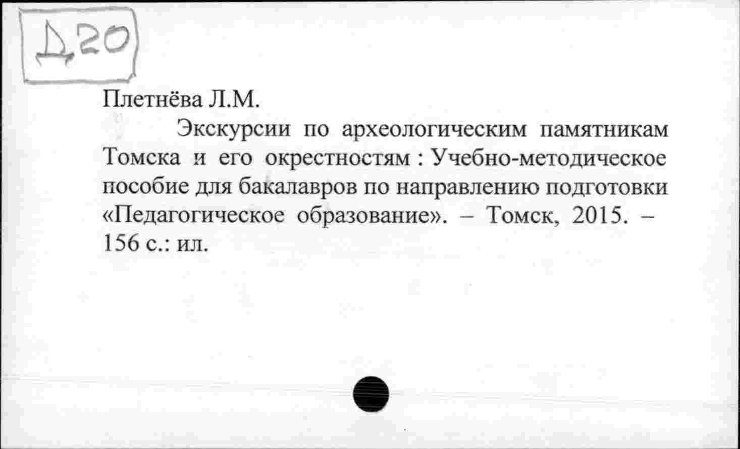 ﻿Плетнёва Л.М.
Экскурсии по археологическим памятникам Томска и его окрестностям : Учебно-методическое пособие для бакалавров по направлению подготовки «Педагогическое образование». - Томск, 2015. -156 с.: ил.